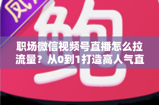 职场微信视频号直播怎么拉流量？从0到1打造高人气直播间的实战指南