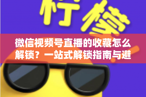 微信视频号直播的收藏怎么解锁？一站式解锁指南与避坑技巧全解析