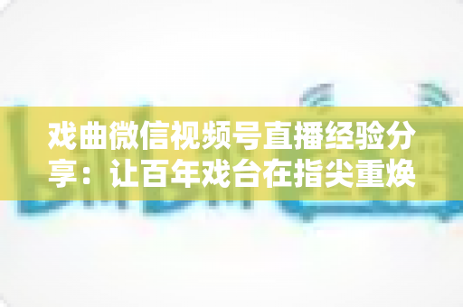 戏曲微信视频号直播经验分享：让百年戏台在指尖重焕新生的完整实战指南