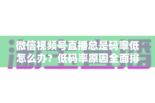 微信视频号直播总是码率低怎么办？低码率原因全面排查与画质提升实战攻略
