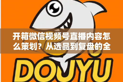 开箱微信视频号直播内容怎么策划？从选品到复盘的全流程实战指南