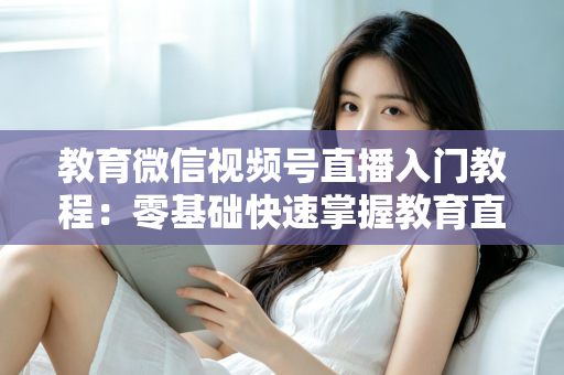 教育微信视频号直播入门教程:零基础快速掌握教育直播全流程的实战指南 教育微信视频号直播入门教程:零基础快速掌握教育直播全流程的实战指南