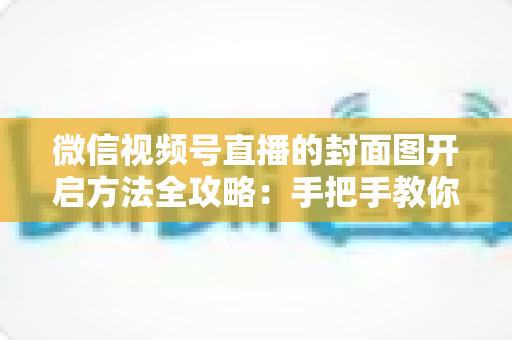 微信视频号直播的封面图开启方法全攻略：手把手教你设置高点击率直播封面，让直播间流量翻倍