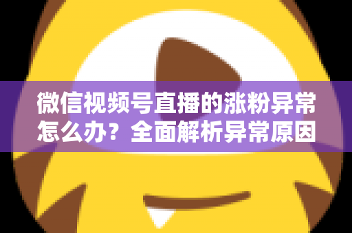 微信视频号直播的涨粉异常怎么办?全面解析异常原因与高效解决方案 微信视频号直播的涨粉异常怎么办?全面解析异常原因与高效解决方案