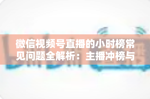 微信视频号直播的小时榜常见问题全解析：主播冲榜与运营必备实用指南