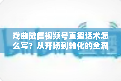 戏曲微信视频号直播话术怎么写?从开场到转化的全流程实战指南 戏曲微信视频号直播话术怎么写?从开场到转化的全流程实战指南