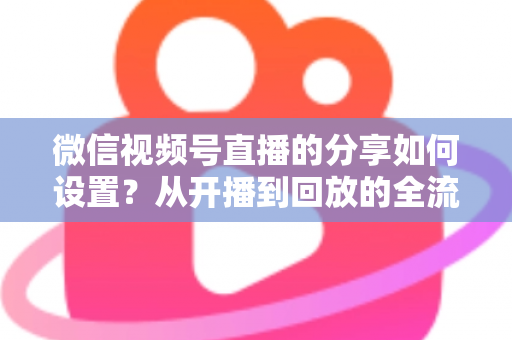微信视频号直播的分享如何设置？从开播到回放的全流程实操指南