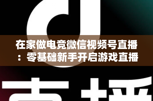 在家做电竞微信视频号直播：零基础新手开启游戏直播事业的完整实战指南