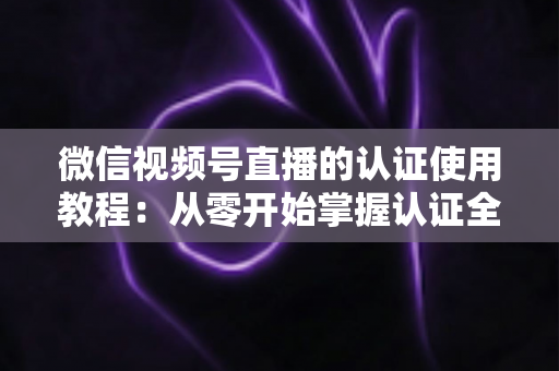 微信视频号直播的认证使用教程:从零开始掌握认证全流程,轻松开启直播之路 微信视频号直播的认证使用教程:从零开始掌握认证全流程,轻松开启直播之路