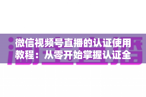 微信视频号直播的认证使用教程：从零开始掌握认证全流程，轻松开启直播之路