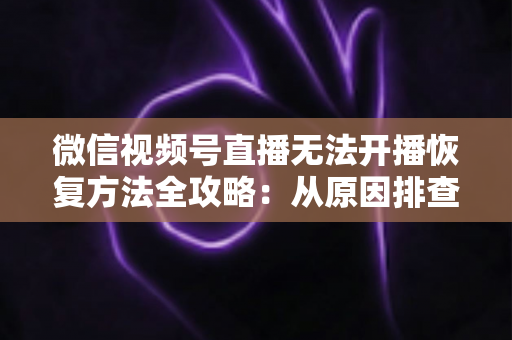 微信视频号直播无法开播恢复方法全攻略：从原因排查到快速解决的完整指南