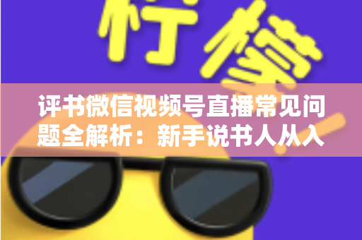 评书微信视频号直播常见问题全解析：新手说书人从入门到精通的实用指南