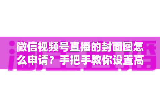 微信视频号直播的封面图怎么申请？手把手教你设置高点击率直播封面的完整实操指南