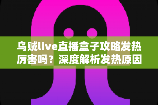 乌贼live直播盒子攻略发热厉害吗？深度解析发热原因、降温技巧与实用攻略指南