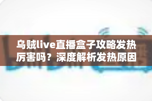 乌贼live直播盒子攻略发热厉害吗？深度解析发热原因、降温技巧与实用攻略指南