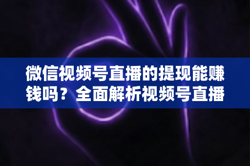 微信视频号直播的提现能赚钱吗？全面解析视频号直播变现规则、提现流程与增收技巧