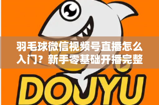 羽毛球微信视频号直播怎么入门?新手零基础开播完整实战指南 羽毛球微信视频号直播怎么入门?新手零基础开播完整实战指南
