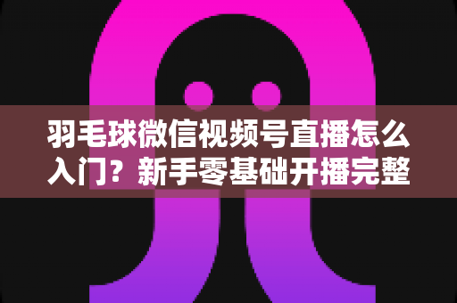 羽毛球微信视频号直播怎么入门?新手零基础开播完整实战指南 羽毛球微信视频号直播怎么入门?新手零基础开播完整实战指南