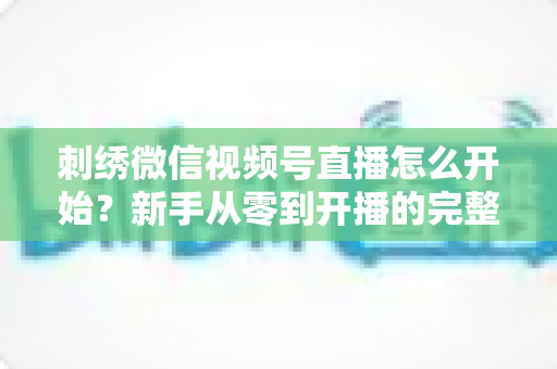 刺绣微信视频号直播怎么开始？新手从零到开播的完整实操指南
