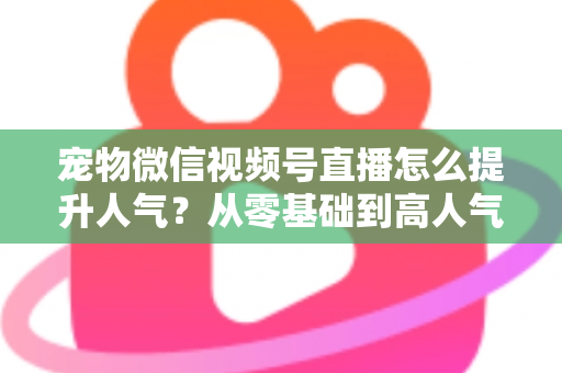 宠物微信视频号直播怎么提升人气？从零基础到高人气直播间的实战涨粉指南
