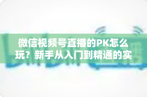 微信视频号直播的PK怎么玩?新手从入门到精通的实战指南全解析 微信视频号直播的PK怎么玩?新手从入门到精通的实战指南全解析
