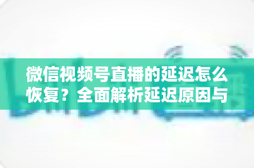 微信视频号直播的延迟怎么恢复？全面解析延迟原因与实用解决方案，助你打造流畅稳定的直播体验