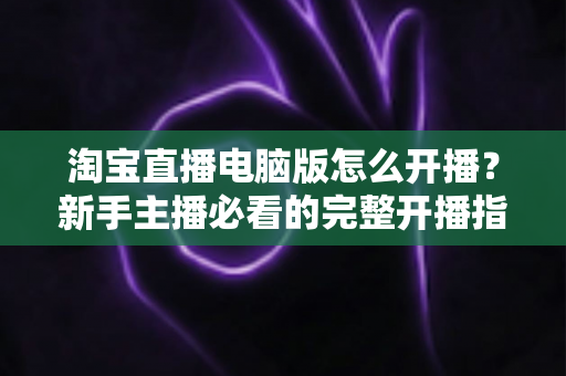 淘宝直播电脑版怎么开播?新手主播必看的完整开播指南与实战技巧 淘宝直播电脑版怎么开播?新手主播必看的完整开播指南与实战技巧