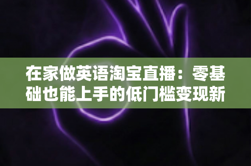 在家做英语淘宝直播：零基础也能上手的低门槛变现新赛道
