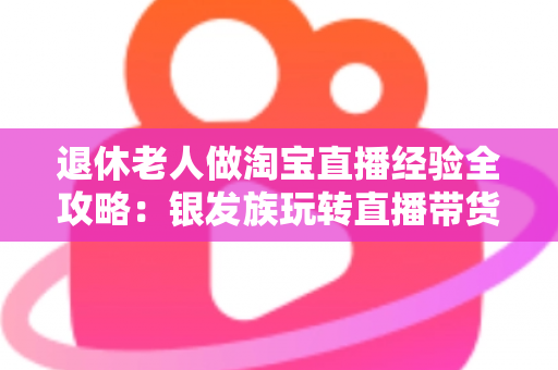 退休老人做淘宝直播经验全攻略：银发族玩转直播带货的实用宝典