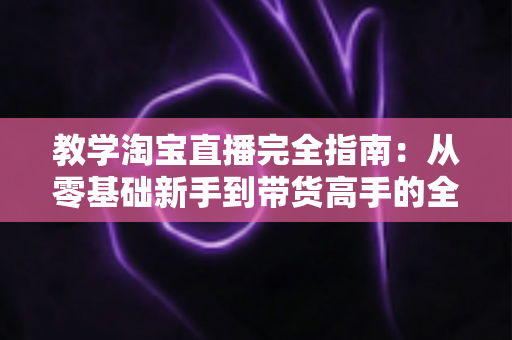 教学淘宝直播完全指南：从零基础新手到带货高手的全方位实战手册