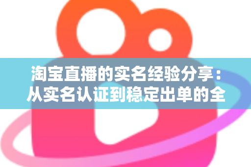 淘宝直播的实名经验分享:从实名认证到稳定出单的全流程实战指南 淘宝直播的实名经验分享:从实名认证到稳定出单的全流程实战指南
