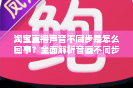 淘宝直播声音不同步是怎么回事？全面解析音画不同步的常见原因与实用解决方法