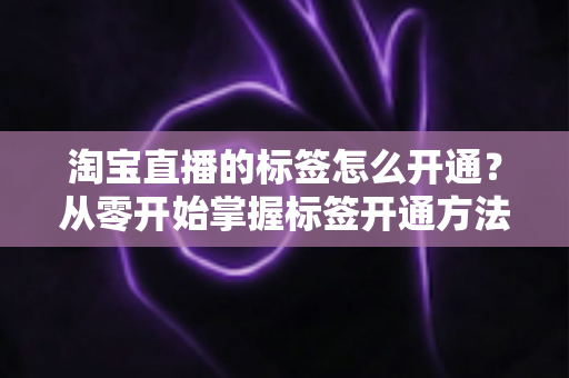 淘宝直播的标签怎么开通？从零开始掌握标签开通方法与流量提升秘籍