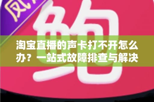 淘宝直播的声卡打不开怎么办？一站式故障排查与解决指南