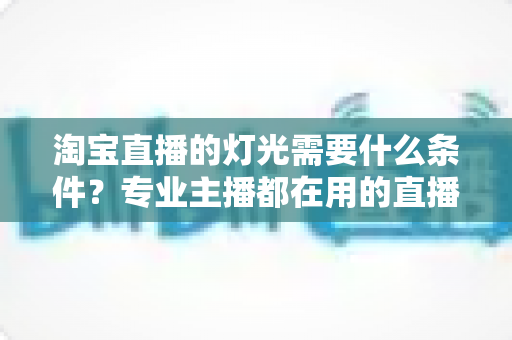 淘宝直播的灯光需要什么条件?专业主播都在用的直播间灯光布置全攻略 淘宝直播的灯光需要什么条件?专业主播都在用的直播间灯光布置全攻略