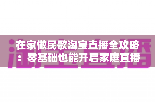 在家做民歌淘宝直播全攻略：零基础也能开启家庭直播间的音乐创业之路