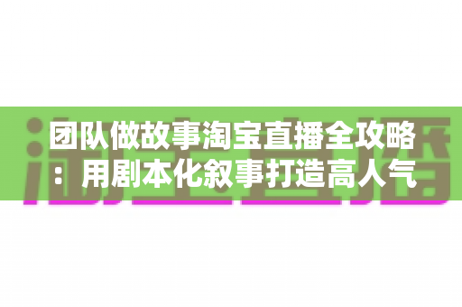 团队做故事淘宝直播全攻略：用剧本化叙事打造高人气、高转化的带货直播间