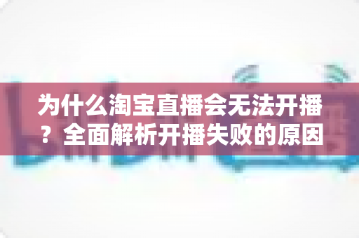 为什么淘宝直播会无法开播？全面解析开播失败的原因与解决方法