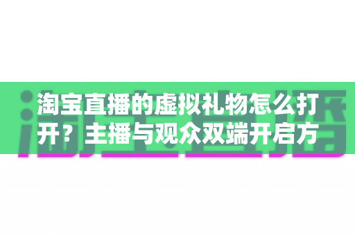 淘宝直播的虚拟礼物怎么打开？主播与观众双端开启方法全解析