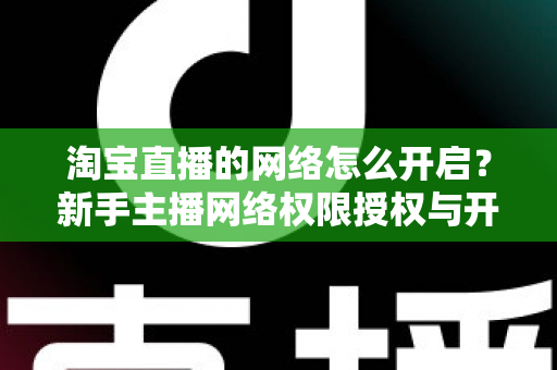 淘宝直播的网络怎么开启?新手主播网络权限授权与开播环境配置全流程指南 淘宝直播的网络怎么开启?新手主播网络权限授权与开播环境配置全流程指南