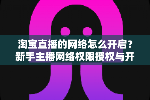 淘宝直播的网络怎么开启？新手主播网络权限授权与开播环境配置全流程指南