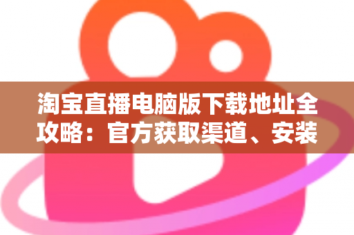 淘宝直播电脑版下载地址全攻略:官方获取渠道、安装步骤与使用指南一文读懂 淘宝直播电脑版下载地址全攻略:官方获取渠道、安装步骤与使用指南一文读懂