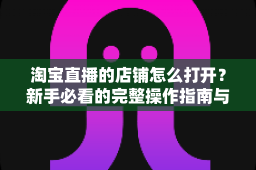 淘宝直播的店铺怎么打开？新手必看的完整操作指南与实用技巧