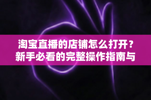 淘宝直播的店铺怎么打开？新手必看的完整操作指南与实用技巧