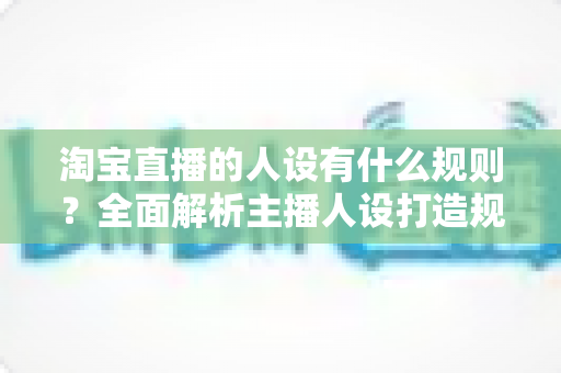 淘宝直播的人设有什么规则?全面解析主播人设打造规范与实用技巧 淘宝直播的人设有什么规则?全面解析主播人设打造规范与实用技巧
