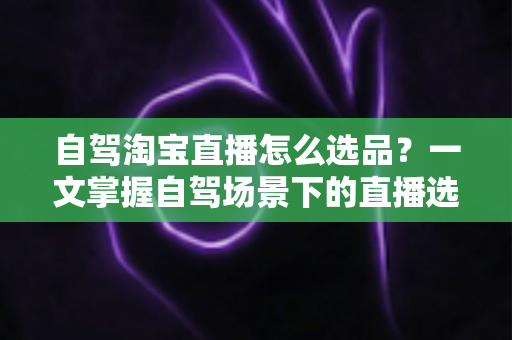 自驾淘宝直播怎么选品？一文掌握自驾场景下的直播选品逻辑、实操步骤与避坑技巧