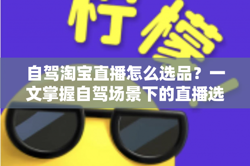 自驾淘宝直播怎么选品？一文掌握自驾场景下的直播选品逻辑、实操步骤与避坑技巧