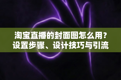 淘宝直播的封面图怎么用？设置步骤、设计技巧与引流优化全解析