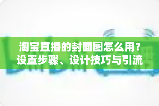 淘宝直播的封面图怎么用？设置步骤、设计技巧与引流优化全解析