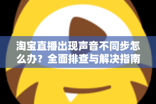 淘宝直播出现声音不同步怎么办？全面排查与解决指南